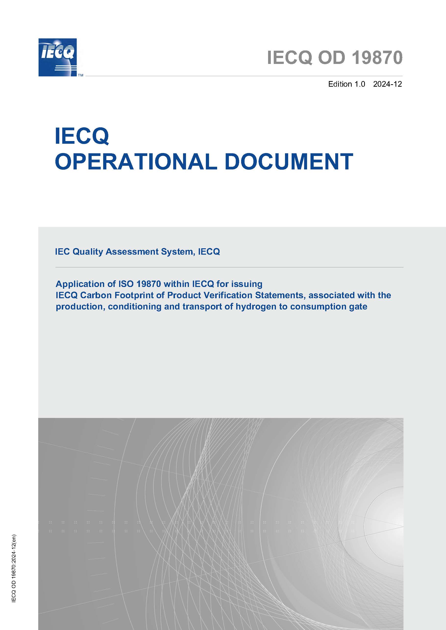 Operational Document - Application of ISO 19870 within IECQ for issuing IECQ Carbon Footprint of Product Verification Statements, associated with the production, conditioning and transport of hydrogen to consumption gate Operational Document - Application of ISO 19870 within IECQ for issuing IECQ Carbon Footprint of Product Verification Statements, associated with the production, conditioning and transport of hydrogen to consumption gate
